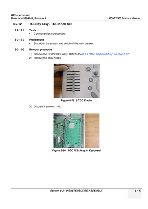 Page 293GE HEALTHCARE
DIRECTION 5394141, REVISION  1LOGIQ™ P5 SERVICE MANUAL 
Section 8-2 - DISASSEMBLY/RE-ASSEMBLY 8 - 47
8-2-12 TGC key assy / TGC Knob Set 
8-2-12-1 Tools • Common pilIips screwdrivers
8-2-12-2 Preparations • Shut down the system and switch off the main breaker.
8-2-12-3 Removal procedure 1.) Remove the CFUNCKEY Assy. Refer to the  8-2-7 Main Keyboard Assy on page 8-37.
2.) Remove the TGC Knobs.
3.) Unscrew 4 screws (1-4).  Figure 8-79   8 TGC Knobs
Figure 8-80   TGC PCB Assy in Keyboard
12
34 