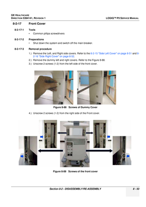 Page 299GE HEALTHCARE
DIRECTION 5394141, REVISION  1LOGIQ™ P5 SERVICE MANUAL 
Section 8-2 - DISASSEMBLY/RE-ASSEMBLY 8 - 53
8-2-17 Front Cover
8-2-17-1 Tools • Common pilIips screwdrivers
8-2-17-2 Preparations • Shut down the system and switch off the main breaker.
8-2-17-3 Removal procedure 1.) Remove the Left, and Right side covers. Refer to the  8-2-15 Side Left Cover on page 8-51 and 8-
2-16 Side Right Cover on page 8-52 .
2.) Remove the dummy left and right covers. Refer to the Figure 8-88.
3.) Unscrew 2...