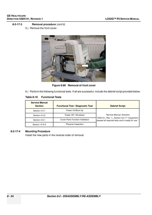 Page 300GE HEALTHCARE
DIRECTION 5394141, REVISION  1 LOGIQ™ P5 SERVICE MANUAL  
8 - 54 Section 8-2 - DISASSEMBLY/RE-ASSEMBLY
8-2-17-3              Removal procedure  (cont’d)
5.) Remove the front cover.
6.) Perform the following functional tests. If all are successful, include the debrief script provided below.
8-2-17-4 Mounting Procedure Install the new parts in the reverse order of removal. Figure 8-90   Removal of front cover
Table 8-18    Functional Tests
Service Manual Section
Functional Test / Diagnostic...