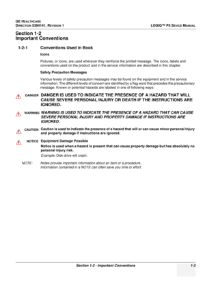 Page 31GE HEALTHCARE
DIRECTION 5394141, REVISION 1LOGIQ™ P5 SEVICE MANUAL
Section 1-2 - Important Conventions 1-3
Section 1-2
Important Conventions
1-2-1 Conventions Used in Book
Icons
Pictures, or icons, are used wherever they reinforce the printed message. The icons, labels and 
conventions used on the product  and in the service information are described in this chapter.
Safety Precaution Messages
Various levels of safety precaution messages may be found on the equipment and in the service 
information. The...