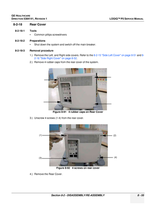 Page 301GE HEALTHCARE
DIRECTION 5394141, REVISION  1LOGIQ™ P5 SERVICE MANUAL 
Section 8-2 - DISASSEMBLY/RE-ASSEMBLY 8 - 55
8-2-18 Rear Cover 
8-2-18-1 Tools • Common pilIips screwdrivers
8-2-18-2 Preparations • Shut down the system and switch off the main breaker.
8-2-18-3 Removal procedure 1.) Remove the Left, and Right side covers. Refer to the  8-2-15 Side Left Cover on page 8-51 and 8-
2-16 Side Right Cover on page 8-52 .
2.) Remove 4 rubber caps from the rear cover of the system.
3.) Unscrew 4 screws (1-4)...