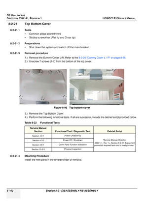 Page 306GE HEALTHCARE
DIRECTION 5394141, REVISION  1 LOGIQ™ P5 SERVICE MANUAL  
8 - 60 Section 8-2 - DISASSEMBLY/RE-ASSEMBLY
8-2-21 Top Bottom Cover
8-2-21-1 Tools • Common pilIips screwdrivers
• Stubby screwdriver (Flat tip and Cross tip)
8-2-21-2 Preparations • Shut down the system and switch off the main breaker.
8-2-21-3 Removal procedure 1.) Remove the Dummy Cover L/R. Refer to the  8-2-25 Dummy Cover L / R on page 8-66.
2.) Unscrew 7 screws (1-7) from the bottom of the top cover.
3.) Remove the Top Bottom...