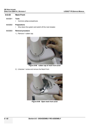 Page 308GE HEALTHCARE
DIRECTION 5394141, REVISION  1 LOGIQ™ P5 SERVICE MANUAL  
8 - 62 Section 8-2 - DISASSEMBLY/RE-ASSEMBLY
8-2-23 Neck Front 
8-2-23-1 Tools • Common pilIips screwdrivers
8-2-23-2 Preparations • Shut down the system and switch off the main breaker.
8-2-23-3 Removal procedure 1.) Remove 1 rubber cap.
2.) Unscrew 1 screw and remove the Neck Front. Figure 8-98   rubber cap of neck front cover
Figure 8-99   Open neck front cover 