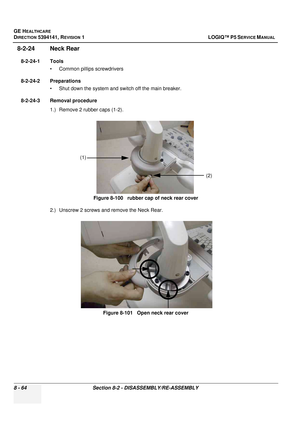 Page 310GE HEALTHCARE
DIRECTION 5394141, REVISION  1 LOGIQ™ P5 SERVICE MANUAL  
8 - 64 Section 8-2 - DISASSEMBLY/RE-ASSEMBLY
8-2-24 Neck Rear
8-2-24-1 Tools • Common pilIips screwdrivers
8-2-24-2 Preparations • Shut down the system and switch off the main breaker.
8-2-24-3 Removal procedure 1.) Remove 2 rubber caps (1-2).
2.) Unscrew 2 screws and remove the Neck Rear. Figure 8-100   rubber cap of neck rear cover
Figure 8-101   Open neck rear cover
(2)
(1) 