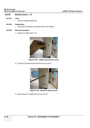 Page 312GE HEALTHCARE
DIRECTION 5394141, REVISION  1 LOGIQ™ P5 SERVICE MANUAL  
8 - 66 Section 8-2 - DISASSEMBLY/RE-ASSEMBLY
8-2-25 Dummy Cover L / R 
8-2-25-1 Tools • Common pilIips screwdrivers
8-2-25-2 Preparations • Shut down the system and switch off the main breaker.
8-2-25-3 Removal procedure 1.) Remove 2 rubber caps (1-2).
2.) Unscrew 2 screws and remove the dummy cover L.
3.) Same process is applied for dummy cover R. Figure 8-102   rubber cap of dummy cover
Figure 8-103   screws of dummy cover 