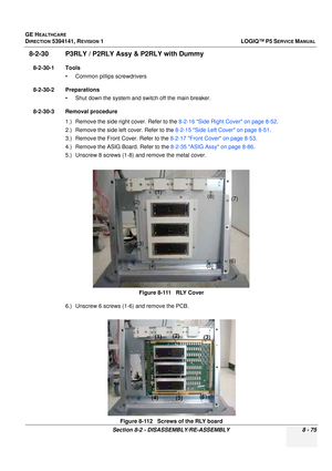 Page 321GE HEALTHCARE
DIRECTION 5394141, REVISION  1LOGIQ™ P5 SERVICE MANUAL 
Section 8-2 - DISASSEMBLY/RE-ASSEMBLY 8 - 75
8-2-30 P3RLY / P2RLY Assy & P2RLY with Dummy 
8-2-30-1 Tools • Common pilIips screwdrivers
8-2-30-2 Preparations • Shut down the system and switch off the main breaker.
8-2-30-3 Removal procedure 1.) Remove the side right cover. Refer to the  8-2-16 Side Right Cover on page 8-52.
2.) Remove the side left cover. Refer to the  8-2-15 Side Left Cover on page 8-51.
3.) Remove the Front Cover....