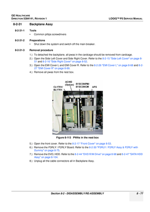 Page 323GE HEALTHCARE
DIRECTION 5394141, REVISION  1LOGIQ™ P5 SERVICE MANUAL 
Section 8-2 - DISASSEMBLY/RE-ASSEMBLY 8 - 77
8-2-31 Backplane Assy 
8-2-31-1 Tools • Common pilIips screwdrivers
8-2-31-2 Preparations • Shut down the system and switch off the main breaker.
8-2-31-3 Removal procedure 1.) To detached the backplane, all pwas in the cardcage should be removed from cardcage.
2.) Open the Side Left Cover and Side Right Cover. Refer to the  8-2-15 Side Left Cover on page 8-
51  and  8-2-16 Side Right Cover...