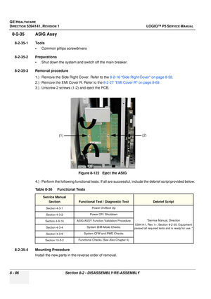 Page 332GE HEALTHCARE
DIRECTION 5394141, REVISION  1 LOGIQ™ P5 SERVICE MANUAL  
8 - 86 Section 8-2 - DISASSEMBLY/RE-ASSEMBLY
8-2-35 ASIG Assy
8-2-35-1 Tools • Common pilIips screwdrivers
8-2-35-2 Preparations • Shut down the system and switch off the main breaker.
8-2-35-3 Removal procedure 1.) Remove the Side Right Cover. Refer to the  8-2-16 Side Right Cover on page 8-52.
2.) Remove the EMI Cover R. Refer to the  8-2-27 EMI Cover R on page 8-69.
3.) Unscrew 2 screws (1-2) and eject the PCB.
4.) Perform the...