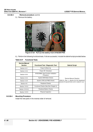 Page 334GE HEALTHCARE
DIRECTION 5394141, REVISION  1 LOGIQ™ P5 SERVICE MANUAL  
8 - 88 Section 8-2 - DISASSEMBLY/RE-ASSEMBLY
8-2-36-3              Removal procedure  (cont’d)
5.) Remove the battery.
6.) Perform the following functional tests. If all are successful, include the debrief script provided below.
8-2-36-4 Mounting Procedure Install the new parts in the reverse order of removal. Figure 8-124   Pull out the battery from SYSCON PWA
Table 8-37    Functional Tests
Service Manual Section
Functional Test /...