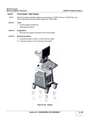 Page 335GE HEALTHCARE
DIRECTION 5394141, REVISION  1LOGIQ™ P5 SERVICE MANUAL 
Section 8-2 - DISASSEMBLY/RE-ASSEMBLY 8 - 89
8-2-37 Front Caster  / Rear Caster
NOTE: Both Front Casters and Rear Casters are swivel  type in LOGIQ™ P5 but in LOGIQ™ A5, only 
Front Casters are swivel type (Rear Casters are “Fixed” type). 
8-2-37-1 Tools • Common pilIips screwdrivers
• Allen/Unbraco wrench
8-2-37-2 Preparations • Shut down the system and switch off the main breaker.
8-2-37-3 Removal procedure 1.) Unscrew 8 screws...