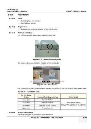 Page 337GE HEALTHCARE
DIRECTION 5394141, REVISION  1LOGIQ™ P5 SERVICE MANUAL 
Section 8-2 - DISASSEMBLY/RE-ASSEMBLY 8 - 91
8-2-38 Rear Handle 
8-2-38-1 Tools • Common pilIips screwdrivers
• Allen/Unbraco wrench
8-2-38-2 Preparations • Shut down the system and switch off the main breaker.
8-2-38-3 Removal procedure 1.) Unscrew 1 screw. Remove the Handle Dummy brkt.
2.) Unscrew 2 screws (1-2) from the back of the rear handle.
3.) Perform the following functional tests. If all ar e successful, include the debrief...