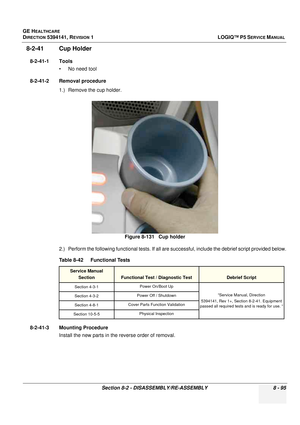 Page 341GE HEALTHCARE
DIRECTION 5394141, REVISION  1LOGIQ™ P5 SERVICE MANUAL 
Section 8-2 - DISASSEMBLY/RE-ASSEMBLY 8 - 95
8-2-41 Cup Holder
8-2-41-1 Tools • No need tool
8-2-41-2 Removal procedure 1.) Remove the cup holder.
2.) Perform the following functional tests. If all ar e successful, include the debrief script provided below.
8-2-41-3 Mounting Procedure Install the new parts in the reverse order of removal. Figure 8-131   Cup holder
Table 8-42    Functional Tests
Service Manual Section
Functional Test /...