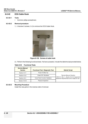 Page 342GE HEALTHCARE
DIRECTION 5394141, REVISION  1 LOGIQ™ P5 SERVICE MANUAL  
8 - 96 Section 8-2 - DISASSEMBLY/RE-ASSEMBLY
8-2-42 ECG Cable Hook
8-2-42-1 Tools • Common pilIips screwdrivers
8-2-42-2 Removal procedure 1.) Unscrew 2 screws (1-2) to remove the ECG Cable Hook.
2.) Perform the following functional tests. If all are successful, include the debrief script provided below.
8-2-42-3 Mounting Procedure Install the new parts in the reverse order of removal. Figure 8-132   Screws of cable hook
Table 8-43...