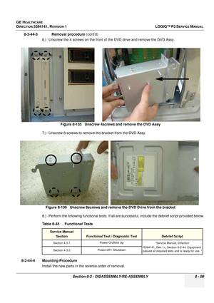 Page 345GE HEALTHCARE
DIRECTION 5394141, REVISION  1LOGIQ™ P5 SERVICE MANUAL 
Section 8-2 - DISASSEMBLY/RE-ASSEMBLY 8 - 99
8-2-44-3              Removal procedure  (cont’d)
6.) Unscrew the 4 screws on the front of the DVD drive and remove the DVD Assy.
7.) Unscrew 8 screws to remove the bracket from the DVD Assy.
8.) Perform the following functional tests. If all ar e successful, include the debrief script provided below.
8-2-44-4 Mounting Procedure Install the new parts in the reverse order of removal.Figure...