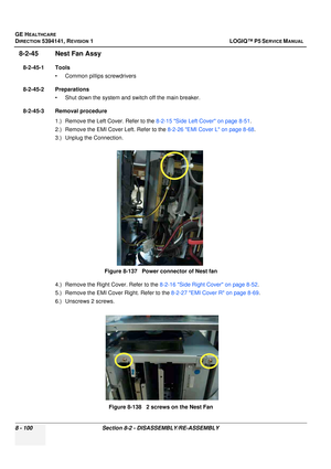 Page 346GE HEALTHCARE
DIRECTION 5394141, REVISION  1 LOGIQ™ P5 SERVICE MANUAL  
8 - 100 Section 8-2 -  DISASSEMBLY/RE-ASSEMBLY
8-2-45 Nest Fan Assy
8-2-45-1 Tools
• Common pilIips screwdrivers
8-2-45-2 Preparations • Shut down the system and switch off the main breaker.
8-2-45-3 Removal procedure 1.) Remove the Left Cover. Refer to the  8-2-15 Side Left Cover on page 8-51.
2.) Remove the EMI Cover Left. Refer to the  8-2-26 EMI Cover L on page 8-68.
3.) Unplug the Connection.
4.) Remove the Right Cover. Refer to...