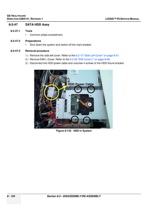 Page 350GE HEALTHCARE
DIRECTION 5394141, REVISION  1 LOGIQ™ P5 SERVICE MANUAL  
8 - 104 Section 8-2 -  DISASSEMBLY/RE-ASSEMBLY
8-2-47 SATA HDD Assy
8-2-47-1 Tools
• Common pilIips screwdrivers
8-2-47-2 Preparations • Shut down the system and switch off the main breaker.
8-2-47-3 Removal procedure 1.) Remove the side left cover. Refer to the  8-2-15 Side Left Cover on page 8-51.
2.) Remove EMI L Cover. Refer to the  8-2-26 EMI Cover L on page 8-68.
3.) Disconnect the HDD power cable and unsc rew 4 screws of the...