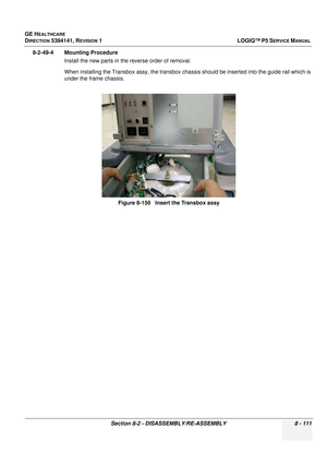 Page 357GE HEALTHCARE
DIRECTION 5394141, REVISION  1LOGIQ™ P5 SERVICE MANUAL 
Section 8-2 - DISASSEMBLY/RE-ASSEMBLY 8 - 111
8-2-49-4 Mounting Procedure Install the new parts in the reverse order of removal.
When installing the Transbox assy,  the transbox chassis should be inserted into the guide rail which is 
under the frame chassis.
Figure 8-150   Insert the Transbox assy 