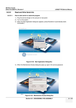 Page 359GE HEALTHCARE
DIRECTION 5394141, REVISION  1LOGIQ™ P5 SERVICE MANUAL 
Section 8-2 - DISASSEMBLY/RE-ASSEMBLY 8 - 113
8-2-51 Read and Write Serial Info
8-2-51-1 How to start serial no read/write program 1.) Plug the service dongle on  the usb port on rear panel.
2.) Turn on the system. 
3.) When the Start Application dialog box appears , press [F2] before it automatically starts 
Echoloader.)
4.) When the Maintenance Access dialog box  pops up, type in the service password.
Figure 8-152   Start Application...