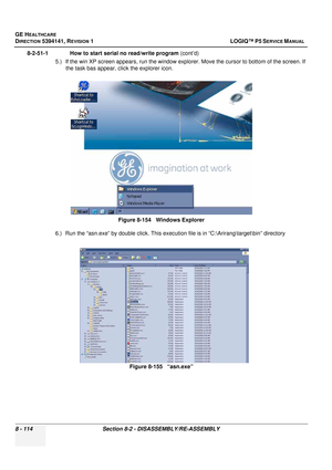 Page 360GE HEALTHCARE
DIRECTION 5394141, REVISION  1 LOGIQ™ P5 SERVICE MANUAL  
8 - 114 Section 8-2 -  DISASSEMBLY/RE-ASSEMBLY
8-2-51-1              How to start serial no read/write program  (cont’d)
5.) If the win XP screen appears, run the window explor er. Move the cursor to bottom of the screen. If 
the task bas appear, click the explorer icon.
6.) Run the “asn.exe” by double click. This execut ion file is in “C:\Arirang	arget\bin” directory
Figure 8-154   Windows Explorer
Figure 8-155   “asn.exe” 