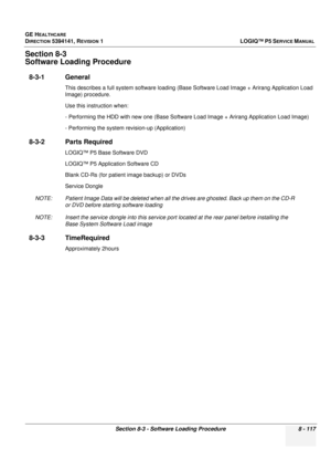 Page 363GE HEALTHCARE
DIRECTION 5394141, REVISION  1LOGIQ™ P5 SERVICE MANUAL 
Section 8-3 - Software Loading Procedure 8 - 117
Section 8-3
Software Loading Procedure
8-3-1 General 
This describes a full system soft ware loading (Base Software Load Image + Arirang Application Load 
Image) procedure.
Use this instruction when:
- Performing the HDD with new on e (Base Software Load Image + Arirang Application Load Image)
- Performing the system revision-up (Application)
8-3-2 Parts Required
LOGIQ™ P5 Base Software...