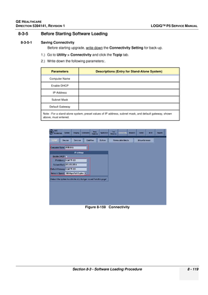 Page 365GE HEALTHCARE
DIRECTION 5394141, REVISION  1LOGIQ™ P5 SERVICE MANUAL 
Section 8-3 - Software Loading Procedure 8 - 119
8-3-5 Before Starti ng Software Loading
8-3-5-1 Saving Connectivity 
Before starting upgrade, write down
 the Connectivity Setting  for back-up.
1.) Go to  Utility > Connectivity  and click the Tcpip tab.
2.) Write down the  following parameters:.
ParametersDescriptions (Entry for Stand-Alone System)
Computer Name
Enable DHCP IP-Address
Subnet Mask
Default Gateway
Note : For a...