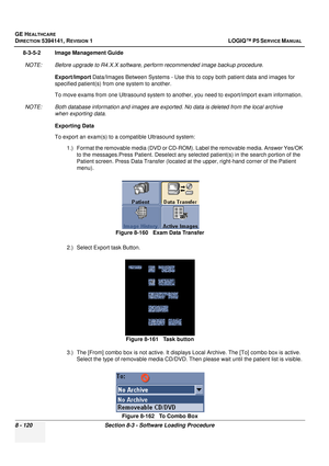 Page 366GE HEALTHCARE
DIRECTION 5394141, REVISION  1 LOGIQ™ P5 SERVICE MANUAL  
8 - 120 Section 8-3 - Software Loading Procedure
8-3-5-2 Image Management Guide NOTE: Before upgrade to R4.X.X software, perform recommended image backup procedure. Export/Import  Data/Images Between Systems - Use this to copy both patient data and images for 
specified patient(s) from one system to another. 
To move exams from one Ultrasound  system to another, you need to export/import exam information.
NOTE: Both database...