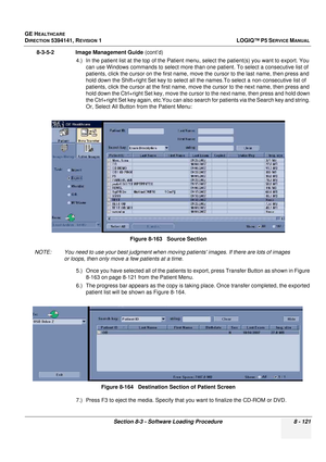 Page 367GE HEALTHCARE
DIRECTION 5394141, REVISION  1LOGIQ™ P5 SERVICE MANUAL 
Section 8-3 - Software Loading Procedure 8 - 121
8-3-5-2              Image Management Guide  (cont’d)
4.) In the patient list at the top of the Patient me nu, select the patient(s) you want to export. You 
can use Windows commands to select more than  one patient. To select a consecutive list of 
patients, click the cursor on the first name, move  the cursor to the last name, then press and 
hold down the Shift+right Set key to select...