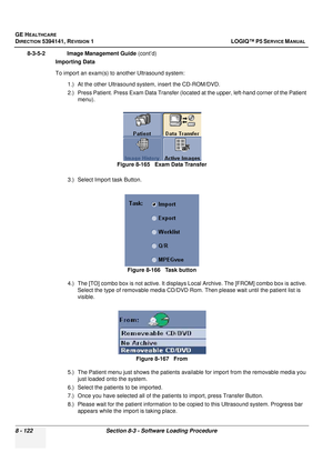 Page 368GE HEALTHCARE
DIRECTION 5394141, REVISION  1 LOGIQ™ P5 SERVICE MANUAL  
8 - 122 Section 8-3 - Software Loading Procedure
8-3-5-2              Image Management Guide  (cont’d)
Importing Data
To import an exam(s) to another Ultrasound system:
1.) At the other Ultrasound system, insert the CD-ROM/DVD.
2.) Press Patient. Press Exam Data Transfer (located at the upper, left-hand corner of the Patient menu).
3.) Select Import task Button.
4.) The [TO] combo box is not active. It displays  Local Archive. The...