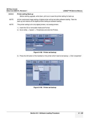 Page 369GE HEALTHCARE
DIRECTION 5394141, REVISION  1LOGIQ™ P5 SERVICE MANUAL 
Section 8-3 - Software Loading Procedure 8 - 123
8-3-5-3 Printer setting Back-up Before starting upgrade, write down, print out or save the printe r setting for back-up.
NOTE: All the customized image setting of digital prin ter will be lost after software loading. Take the 
back up and restore all the digital printers setting at software loading.
NOTE: This printer setting is for only  digital printers, not analog printers.
1.) Insert...