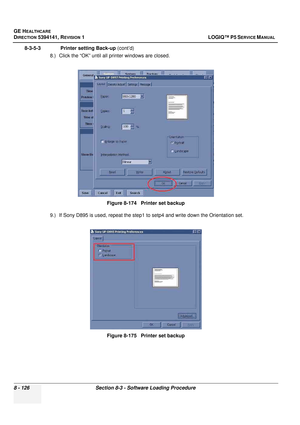 Page 372GE HEALTHCARE
DIRECTION 5394141, REVISION  1 LOGIQ™ P5 SERVICE MANUAL  
8 - 126 Section 8-3 - Software Loading Procedure
8-3-5-3               Printer setting Back-up  (cont’d)
8.) Click the “OK” until all  printer windows are closed.
9.) If Sony D895 is used, repeat the step1  to setp4 and write down the Orientation set.
Figure 8-174   Printer set backup
Figure 8-175   Printer set backup 