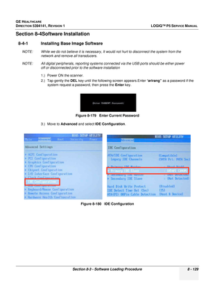 Page 375GE HEALTHCARE
DIRECTION 5394141, REVISION  1LOGIQ™ P5 SERVICE MANUAL 
Section 8-3 - Software Loading Procedure 8 - 129
Section 8-4Software Installation
8-4-1 Installing Base Image Software
NOTE: While we do not believe it  is necessary, It would not hurt to disconnect the system from the 
network and remove all transducers.
NOTE: All digital peripherals, reporting systems conn ected via the USB ports should be either power 
off or disconnected prior to the software installation
1.) Power ON the scanner....