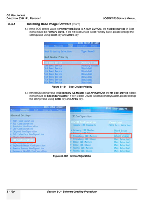 Page 376GE HEALTHCARE
DIRECTION 5394141, REVISION  1 LOGIQ™ P5 SERVICE MANUAL  
8 - 130 Section 8-3 - Software Loading Procedure
8-4-1               Installing Base Image Software (cont’d)
4.) If the BIOS setting value in  Primary IDE Slave is ATAPI CDROM , the 1st Boot Device in Boot 
menu should be  Primary Slave. If the 1st Boot Device is not  Primary Slave, please change the 
setting value using  Enter key and Arrow key.
5.) If the BIOS setting value in  Secondary IDE Master is ATAPI CDROM, the 1st Boot...