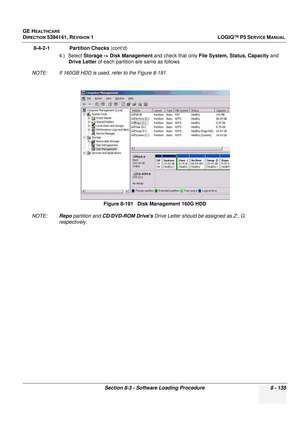 Page 381GE HEALTHCARE
DIRECTION 5394141, REVISION  1LOGIQ™ P5 SERVICE MANUAL 
Section 8-3 - Software Loading Procedure 8 - 135
8-4-2-1              Partition Checks  (cont’d)
4.) Select Storage -> Disk Management  and check that only File System, Status, Capacity  and 
Drive Letter  of each partition are same as follows
NOTE: If 160GB HDD is used, refer to the Figure 8-191.
NOTE: Repo partition and  CD/DVD-ROM Drives  Drive Letter should be assigned as Z:, G: 
respectively. Figure 8-191   Disk Management 160G HDD 