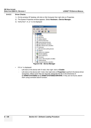 Page 382GE HEALTHCARE
DIRECTION 5394141, REVISION  1 LOGIQ™ P5 SERVICE MANUAL  
8 - 136 Section 8-3 - Software Loading Procedure
8-4-2-2 Driver Checks 1.) On the window XP desktop, left click on My Computer then right click on Properties.
2.) The System Properties window appears. Select  Hardware > Device Manager.
3.) Verify that ?, X, or ! is not displayed
• If X or ! is displayed: - Left-click on the device with X mark, then right -click on  Enable
- Left-click on the device with ! mark, then right click on...