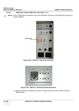 Page 384GE HEALTHCARE
DIRECTION 5394141, REVISION  1 LOGIQ™ P5 SERVICE MANUAL  
8 - 138 Section 8-3 - Software Loading Procedure
8-4-2-3              USB Printer Checks (USB Printer User Only)  (cont’d)
2.) Make sure that printer properties are proper. (I mage orientation and size). Refer to the latest 
Release Notes.
NOTICEOnce a USB printer is connected to one of the USB ports, dont take out the USB printer and plug it in 
another USB port.
Figure 8-193   USB Port - Rear Panel Connector
Figure 8-194   USB Port...