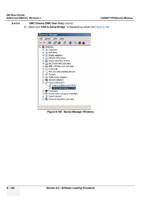 Page 386GE HEALTHCARE
DIRECTION 5394141, REVISION  1 LOGIQ™ P5 SERVICE MANUAL  
8 - 140 Section 8-3 - Software Loading Procedure
8-4-2-4              DMC Checks (DMC User Only)  (cont’d)
8.) Make sure“USB to Serial Bridge”  is displayed as shown the Figure 8-196
Figure 8-196   Device Manager Windows 