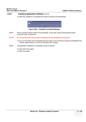 Page 389GE HEALTHCARE
DIRECTION 5394141, REVISION  1LOGIQ™ P5 SERVICE MANUAL 
Section 8-3 - Software Loading Procedure 8 - 143
8-4-3               Installing Application Software (cont’d)
12.) After the installa tion is completed the system  will power off automatically.
NOTE: Some of systems doesn’t power off automatica lly. In this case, press and hold power button 
more than 5 sec. to power off.
NOTE: Do not operate with using mouse or keyboard during installation procedures. 13.) Turn on the system and...