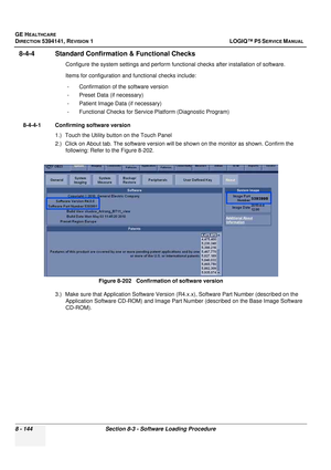 Page 390GE HEALTHCARE
DIRECTION 5394141, REVISION  1 LOGIQ™ P5 SERVICE MANUAL  
8 - 144 Section 8-3 - Software Loading Procedure
8-4-4 Standard Confirma tion & Functional Checks
Configure the system settings and perform functi onal checks after installation of software.
Items for configuration and functional checks include: - Confirmation of the software version
- Preset Data (if necessary)
- Patient Image Data (if necessary)
- Functional Checks for Service Platform (Diagnostic Program)
8-4-4-1 Confirming...