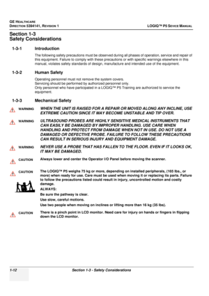 Page 40GE HEALTHCARE
DIRECTION 5394141, REVISION 1LOGIQ™ P5 SEVICE MANUAL 
1-12 Section 1-3 - Safety Considerations
Section 1-3
Safety Considerations
1-3-1 Introduction
The following safety precautions must be observed duri ng all phases of operation, service and repair of 
this equipment. Failure to comply wi th these precautions or with specific warnings elsewhere in this 
manual, violates safety standards of design,  manufacture and intended use of the equipment.
1-3-2 Human Safety
Operating personnel must...