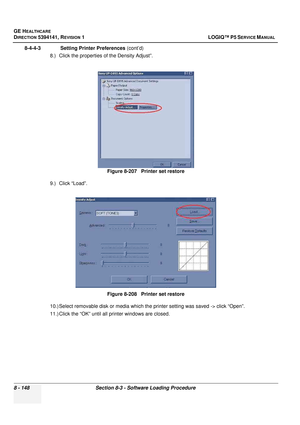 Page 394GE HEALTHCARE
DIRECTION 5394141, REVISION  1 LOGIQ™ P5 SERVICE MANUAL  
8 - 148 Section 8-3 - Software Loading Procedure
8-4-4-3              Setting Printer Preferences  (cont’d)
8.) Click the properties  of the Density Adjust”.
9.) Click “Load”.
10.) Select removable disk or media which the  printer setting was saved -> click “Open”.
11.) Click the “OK” until all  printer windows are closed.
Figure 8-207   Printer set restore
Figure 8-208   Printer set restore 