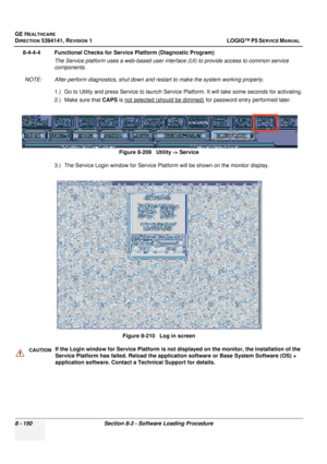 Page 396GE HEALTHCARE
DIRECTION 5394141, REVISION  1 LOGIQ™ P5 SERVICE MANUAL  
8 - 150 Section 8-3 - Software Loading Procedure
8-4-4-4 Functional Checks for Service Platform (Diagnostic Program) The Service platform uses a web-based user interface (UI) to provide access to common service 
components.
NOTE: After perform diagnostics,  shut down and restart to make the system working properly. 
1.) Go to Utility and press Service to launch Service  Platform. It will take some seconds for activating.
2.) Make...