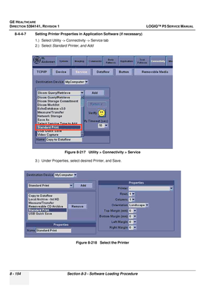 Page 400GE HEALTHCARE
DIRECTION 5394141, REVISION  1 LOGIQ™ P5 SERVICE MANUAL  
8 - 154 Section 8-3 - Software Loading Procedure
8-4-4-7 Setting Printer Properties in Application Software (if necessary) 1.) Select Utility -> Connectivity -> Service tab
2.) Select Standard Printer, and Add
3.) Under Properties, select desired Printer, and Save. Figure 8-217   Utility > Connectivity > Service
Figure 8-218   Select the Printer 