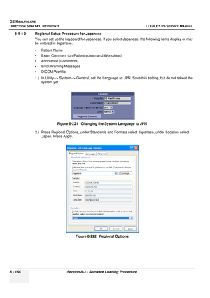 Page 402GE HEALTHCARE
DIRECTION 5394141, REVISION  1 LOGIQ™ P5 SERVICE MANUAL  
8 - 156 Section 8-3 - Software Loading Procedure
8-4-4-9 Regional Setup Procedure for Japanese You can set up the keyboard for Japanese. If you select Japanese, the following items display or may 
be entered in Japanese. 
• Patient Name
• Exam Comment (on Patient screen and Worksheet)
• Annotation (Comments)
• Error/Warning Messages
• DICOM/Worklist
1.) In Utility--> System--> General, set the Language as JPN. Save this setting, but...