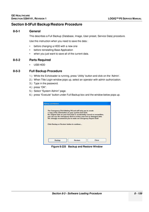 Page 405GE HEALTHCARE
DIRECTION 5394141, REVISION  1LOGIQ™ P5 SERVICE MANUAL 
Section 8-3 - Software Loading Procedure 8 - 159
Section 8-5Full Back up/Restore Procedure
8-5-1 General 
This describes a Full Backup (Database, Image, User preset, Service Data) procedure.
Use this instruction when you need to save the data :
• before changing a HDD with a new one
• before reinstalling Base Application
• when you just want to save all of the current data.
8-5-2 Parts Required
• USB HDD
8-5-3 Full Backup Procedure
1.)...