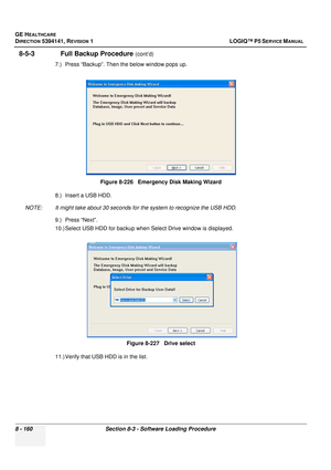 Page 406GE HEALTHCARE
DIRECTION 5394141, REVISION  1 LOGIQ™ P5 SERVICE MANUAL  
8 - 160 Section 8-3 - Software Loading Procedure
8-5-3               Full Backup Procedure (cont’d)
7.) Press “Backup”. Then the below window pops up.
8.) Insert a USB HDD. 
NOTE: It might take about 30 seconds fo r the system to recognize the USB HDD.
9.) Press “Next”.
10.) Select USB HDD for backup when  Select Drive window is displayed. 
11.) Verify that USB HDD is in the list. Figure 8-226   Emergency Disk Making Wizard
Figure...