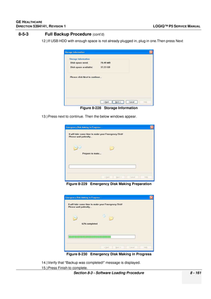 Page 407GE HEALTHCARE
DIRECTION 5394141, REVISION  1LOGIQ™ P5 SERVICE MANUAL 
Section 8-3 - Software Loading Procedure 8 - 161
8-5-3               Full Backup Procedure (cont’d)
12.) If USB HDD with enough space is not already plugged in, plug in one.Then press Next
13.) Press next to continue. Then the below windows appear.
14.) Verify that “Backup was completed!” message is displayed.
15.) Press Finish to complete. Figure 8-228   Storage Information
Figure 8-229   Emergency Disk Making Preparation Figure 8-230...