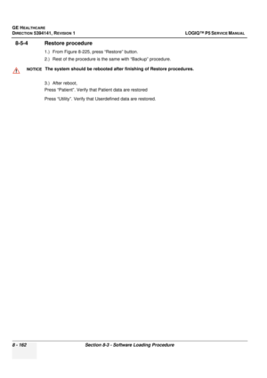 Page 408GE HEALTHCARE
DIRECTION 5394141, REVISION  1 LOGIQ™ P5 SERVICE MANUAL  
8 - 162 Section 8-3 - Software Loading Procedure
8-5-4 Restore procedure
1.) From Figure 8-225, press “Restore” button.
2.) Rest of the procedure is the same with “Backup” procedure.
3.) After reboot,
Press “Patient”. Verify that  Patient data are restored 
Press “Utility”. Verify that  Userdefined data are restored.
NOTICEThe system should be rebooted after finishing of Restore procedures. 