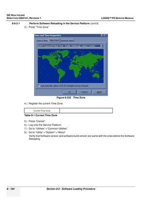 Page 410GE HEALTHCARE
DIRECTION 5394141, REVISION  1 LOGIQ™ P5 SERVICE MANUAL  
8 - 164 Section 8-3 - Software Loading Procedure
8-6-2-1              Perform Software Reloading in the Service Platform  (cont’d)
3.) Press “Time Zone”
4.) Register the current Time Zone 
5.) Press “Cancel”.
6.) Log onto the Service Platform.
7.) Go to “Utilities”->”Common Utilities”.
8.) Go to “Utility”->”System”->”About” Verify that Software version and  software build version are same with the ones before the Software 
Reloading....