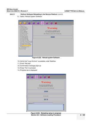 Page 411GE HEALTHCARE
DIRECTION 5394141, REVISION  1LOGIQ™ P5 SERVICE MANUAL 
Section 8-3 - Software Loading Procedure 8 - 165
8-6-2-1              Perform So ftware Reloading in the Service Platform  (cont’d)
9.) Select “Reload System Software”
10.) Verify that “Local Archive” is available under Dataflow.
11.) Press “ReLoad”.
12.) Confirmation message pops up.
13.) Press “Yes” to proceed.
14.) Progress bar is displayed Figure 8-233   Reload system Software
Figure 8-234   Reloading setup in progress 