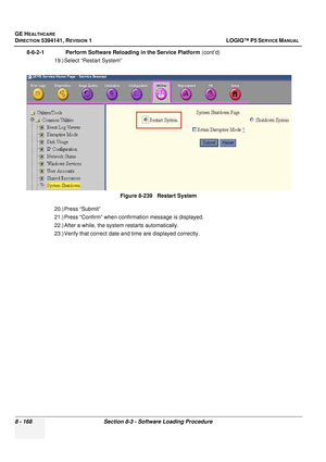 Page 414GE HEALTHCARE
DIRECTION 5394141, REVISION  1 LOGIQ™ P5 SERVICE MANUAL  
8 - 168 Section 8-3 - Software Loading Procedure
8-6-2-1              Perform Software Reloading in the Service Platform  (cont’d)
19.) Select “Restart System” 
20.) Press “Submit”
21.) Press “Confirm” when confirmation message is displayed.
22.) After a while, the system  restarts automatically. 
23.) Verify that correct date an d time are displayed correctly.
Figure 8-239   Restart System 